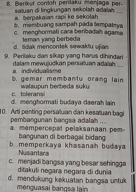 Berikut contoh perilaku menjaga per-
satuan di lingkungan sekolah adalah ....
a. berpakaian rapi ke sekolah
b. membuang sampah pada tempatnya
c. menghormati cara beribadah agama
teman yang berbeda
d. tidak mencontek sewaktu ujian
9. Perilaku dan sikap yang harus dihindari
dalam mewujudkan persatuan adalah ....
a. individualisme
b. gemar membantu orang lain
walaupun berbeda suku
c. toleransi
d. menghormati budaya daerah lain
10. Arti penting persatuan dan kesatuan bagi
pembangunan bangsa adalah ....
a. mempercepat pelaksanaan pem-
bangunan di berbagai bidang
b. memperkaya khasanah budaya
Nusantara
c. menjadi bangsa yang besar sehingga
ditakuti negara negara di dunia
d. mendukung kekuatan bangsa untuk
menguasai bangsa lain