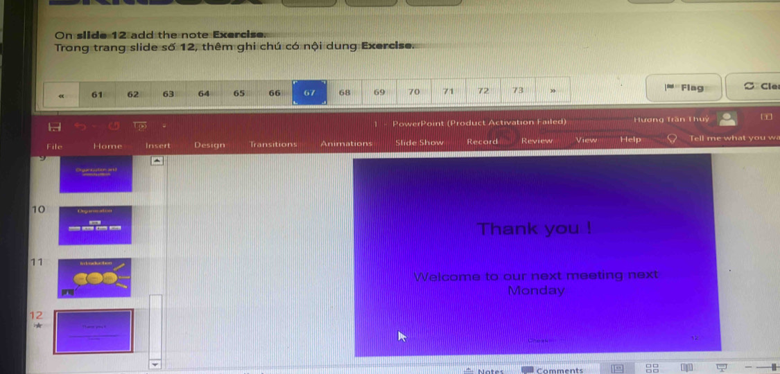 On slide 12 add the note Exercise. 
Trong trang slide số 12, thêm ghi chú có nội dung Exercise. 
Flag 
« 61 62 63 64 65 66 67 68 69 70 71 72 73 ” C Cle 
PowerPoint (Product Activation Failed) Hương Trần Thuý 
File Home Insert Design Transitions Animations Slide Show Record Review View Help Tell me what you w 
Ospatication and
10 Deganaton 
Thank you ! 
11 
Welcome to our next meeting next 
Monday 
12 
Comments —