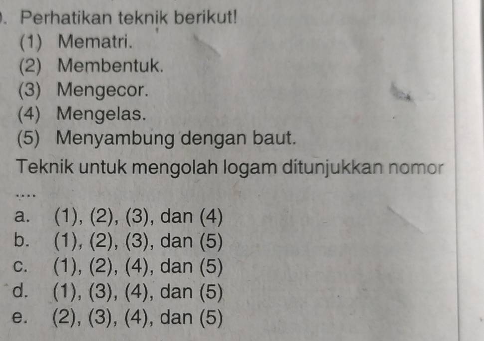 Perhatikan teknik berikut!
(1) Mematri.
(2) Membentuk.
(3) Mengecor.
(4) Mengelas.
(5) Menyambung dengan baut.
Teknik untuk mengolah logam ditunjukkan nomor
…
a. (1),(2),(3) , da an(4)
b. (1),(2),(3), ),dan(5)
C. (1),(2),(4), dan(5)
d. (1),(3),(4) ,dan(5)
e. (2),(3),(4) , dar 1 (5 _ 