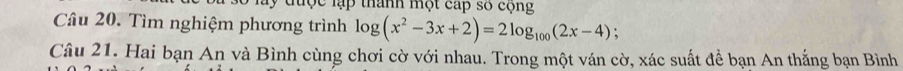 lợc lập thành một cấp số cộng 
Câu 20. Tìm nghiệm phương trình log (x^2-3x+2)=2log _100(2x-4) : 
Câu 21. Hai bạn An và Bình cùng chơi cờ với nhau. Trong một ván cờ, xác suất để bạn An thắng bạn Bình