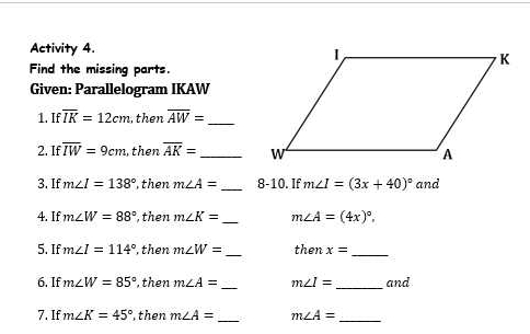 Activity 4. 
Find the missing parts 
Given: Parallelogram IKAW
1. Ifoverline IK=12cm then overline AW= _ 
2. Ifoverline IW=9cm then overline AK= _ 
3. If m∠ I=138° , then m∠ A= _8-10. If m∠ I=(3x+40)^circ  and 
4. If m∠ W=88° , then m∠ K= _ m∠ A=(4x)^circ . 
_ 
5. If m∠ I=114° , then m∠ W= then x=
_ 
_ 
6. If m∠ W=85° , then m∠ A= m∠ I= _ and 
_ 
7. If m∠ K=45° , then m∠ A= m∠ A= _