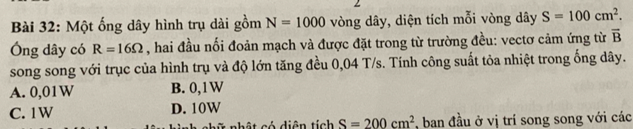 Một ống dây hình trụ dài gồm N=1000 vòng dây, diện tích mỗi vòng dây S=100cm^2. 
Ông dây có R=16Omega , hai đầu nối đoản mạch và được đặt trong từ trường đều: vectơ cảm ứng từ vector B
song song với trục của hình trụ và độ lớn tăng đều 0,04 T/s. Tính công suất tỏa nhiệt trong ống dây.
A. 0,01W B. 0,1W
C. 1W D. 10W
* nhật có diện tích S=200cm^2 *, ban đầu ở vị trí song song với các