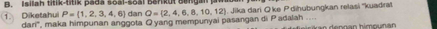 Isilah titik-titik pada soal-soàl berikut dengan jawa 
1. Diketahui P= 1,2,3,4,6 dan Q= 2,4,6,8,10,12. Jika dari Q ke Pdihubungkan relasi ''kuadrat 
dari', maka himpunan anggota O yang mempunyai pasangan di P adalah ....
p s i an den gan himpunan