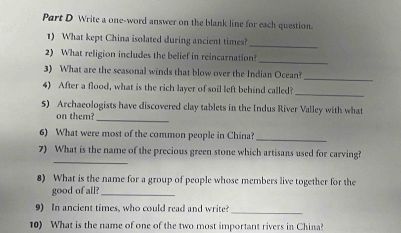 Write a one-word answer on the blank line for each question. 
1) What kept China isolated during ancient times?_ 
_ 
2) What religion includes the belief in reincarnation? 
3) What are the seasonal winds that blow over the Indian Ocean? 
_ 
4) After a flood, what is the rich layer of soil left behind called? 
_ 
_ 
5) Archaeologists have discovered clay tablets in the Indus River Valley with what 
on them? 
6) What were most of the common people in China?_ 
_ 
7) What is the name of the precious green stone which artisans used for carving? 
8) What is the name for a group of people whose members live together for the 
good of all?_ 
9) In ancient times, who could read and write? 
_ 
10) What is the name of one of the two most important rivers in China?