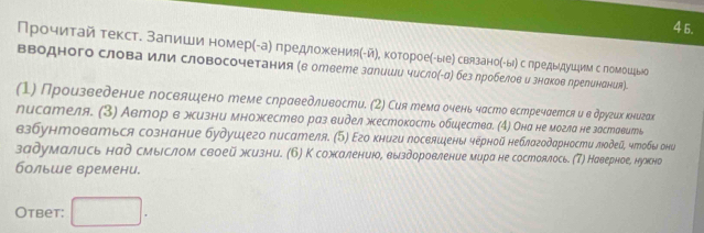 4 5.
Прочиτай текстδ заπиши номерί-а) предложеения(-йη, котороеίίыее связаноίыόс лредыдушим с ломошξыо
вΒодного слова или словосочетания (в ответе залишυ чусло(-α) без лробелов и знαков лреленения).
(1) Произведение посвлшено теме сηраведлυвости. (2) Сия тема очень часто встречаетсяи в других книгак
писателя. (3) Автор в жизни множество раз видел жкестокость обшества. (4) Она не могла не заставить
взбунтоваться сознание будушего писателя. (⁵) Εго книги посвяшены черной неблагодарности лодей, чтобы они
задумались над смыιслом своей жизни. (Б) К сожсалениюое выздоровление мира не состоялось. (Т) Наверное, нухсно
больше времени.
Otbet: