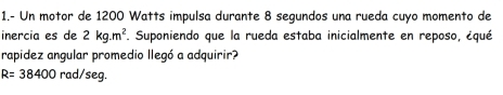 1.- Un motor de 1200 Watts impulsa durante 8 segundos una rueda cuyo momento de 
inercia es de 2kg.m^2. Suponiendo que la rueda estaba inicialmente en reposo, ¿qué 
rapidez angular promedio llegó a adquirir?
R=38400rad/seg.