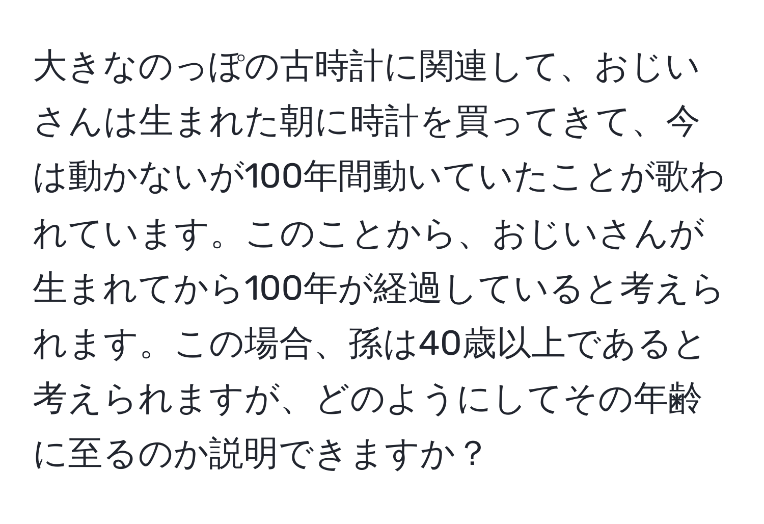 大きなのっぽの古時計に関連して、おじいさんは生まれた朝に時計を買ってきて、今は動かないが100年間動いていたことが歌われています。このことから、おじいさんが生まれてから100年が経過していると考えられます。この場合、孫は40歳以上であると考えられますが、どのようにしてその年齢に至るのか説明できますか？