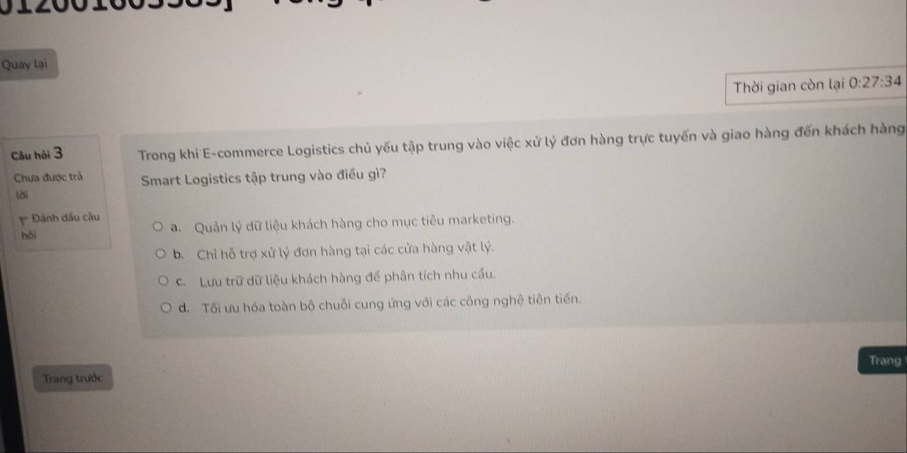 Quay lại
Thời gian còn lại 0:27:34
Câu hỏi 3 Trong khi E-commerce Logistics chủ yếu tập trung vào việc xử lý đơn hàng trực tuyến và giao hàng đến khách hàng
Chưa được trả Smart Logistics tập trung vào điều gì?
tài
Đánh đấu câu
hǎi a. Quản lý dữ liệu khách hàng cho mục tiêu marketing.
b. Chỉ hỗ trợ xử lý đơn hàng tại các cửa hàng vật lý.
C. Lưu trữ dữ liệu khách hàng để phân tích nhu cầu.
d. Tối ưu hóa toàn bộ chuỗi cung ứng với các công nghệ tiên tiến.
Trang
Trang trước