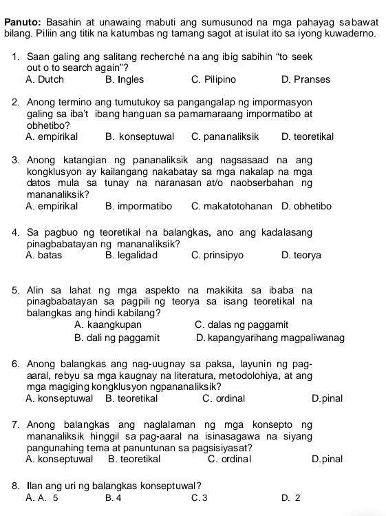 Panuto: Basahin at unawaing mabuti ang sumusunod na mga pahayag sabawat
bilang. Piliin ang titik na katumbas ng tamang sagot at isulat ito sa iyong kuwaderno.
1. Saan galing ang salitang recherché na ang ibig sabihin “to seek
out o to search again"?
A. Dutch B. Ingles C. Pilipino D. Pranses
2. Anong termino ang tumutukoy sa pangangalap ng impormasyon
galing sa iba't ibang hanguan sa pamamaraang impormatibo at
obhetibo?
A. empirikal B. konseptuwal C. pananaliksik D. teoretikal
3. Anong katangian ng pananaliksik ang nagsasaad na ang
kongklusyon ay kailangang nakabatay sa mga nakalap na mga
datos mula sa tunay na naranasan at/o naobserbahan ng
mananaliksik?
A. empirikal B. impormatibo C. makatotohanan D. obhetibo
4. Sa pagbuo ng teoretikal na balangkas, ano ang kadalasang
pinagbabatayan ng mananaliksik?
A. batas B. legalidad C. prinsipyo D. teorya
5. Alin sa lahat ng mga aspekto na makikita sa ibaba na
pinagbabatayan sa pagpiling teorya sa isang teoretikal na
balangkas ang hindi kabilang?
A. kaangkupan C. dalas ng paggamit
B. dali ng paggamit D. kapangyarihang magpaliwanag
6. Anong balangkas ang nag-uugnay sa paksa, layunin ng pag-
aaral, rebyu sa mga kaugnay na literatura, metodolohiya, at ang
mga magiging kongklusyon ngpananaliksik?
A. konseptuwal B. teoretikal C. ordinal D. pinal
7. Anong balangkas ang naglalaman ng mga konsepto ng
mananaliksik hinggil sa pag-aaral na isinasagawa na siyang
pangunahing tema at panuntunan sa pagsisiyasat?
A. konseptuwal B. teoretikal C. ordinal D.pinal
8. Ilan ang uri ng balangkas konseptuwal?
A. A. 5 B. 4 C. 3 D. 2