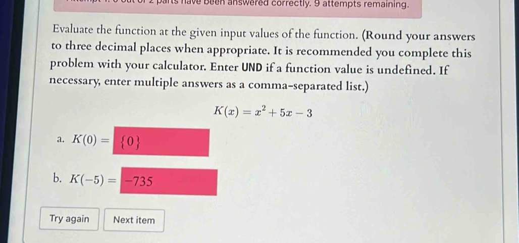 Its have been answered correctly. 9 attempts remaining. 
Evaluate the function at the given input values of the function. (Round your answers 
to three decimal places when appropriate. It is recommended you complete this 
problem with your calculator. Enter UND if a function value is undefined. If 
necessary, enter multiple answers as a comma-separated list.)
K(x)=x^2+5x-3
a. K(0)= 0
b. K(-5)=-735
Try again Next item