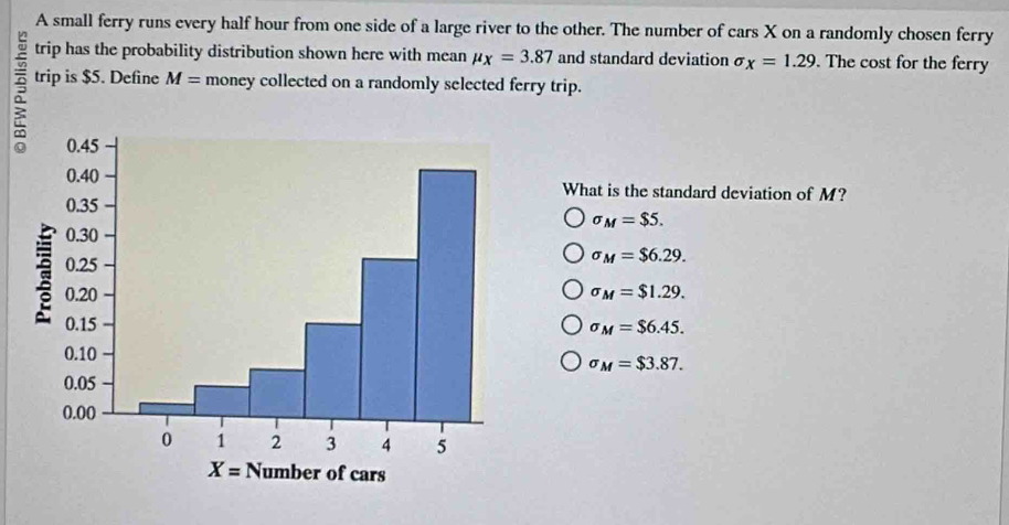 A small ferry runs every half hour from one side of a large river to the other. The number of cars X on a randomly chosen ferry
trip has the probability distribution shown here with mean mu _X=3.87 and standard deviation sigma _X=1.29.. The cost for the ferry
trip is $5. Define M= money collected on a randomly selected ferry trip.
What is the standard deviation of M?
sigma _M=$5.
sigma _M=$6.29.
sigma _M=$1.29.
sigma _M=$6.45.
sigma _M=$3.87.