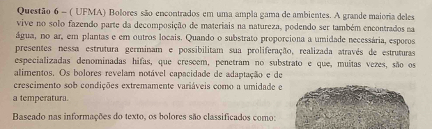 ( UFMA) Bolores são encontrados em uma ampla gama de ambientes. A grande maioria deles 
vive no solo fazendo parte da decomposição de materiais na natureza, podendo ser também encontrados na 
água, no ar, em plantas e em outros locais. Quando o substrato proporciona a umidade necessária, esporos 
presentes nessa estrutura germinam e possibilitam sua proliferação, realizada através de estruturas 
especializadas denominadas hifas, que crescem, penetram no substrato e que, muitas vezes, são os 
alimentos. Os bolores revelam notável capacidade de adaptação e de 
crescimento sob condições extremamente variáveis como a umidade e 
a temperatura. 
Baseado nas informações do texto, os bolores são classificados como: