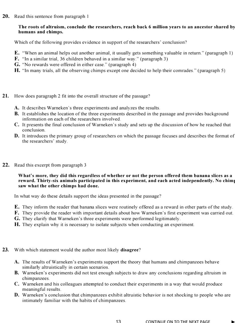 Read this sentence from paragraph 1
The roots of altruism, conclude the researchers, reach back 6 million years to an ancestor shared by
humans and chimps.
Which of the following provides evidence in support of the researchers’ conclusion?
E. “When an animal helps out another animal, it usually gets something valuable in return.” (paragraph 1)
F. “In a similar trial, 36 children behaved in a similar way.” (paragraph 3)
G. “No rewards were offered in either case.” (paragraph 4)
H. “In many trials, all the observing chimps except one decided to help their comrades.” (paragraph 5)
21. How does paragraph 2 fit into the overall structure of the passage?
A. It describes Warneken’s three experiments and analyzes the results.
B. It establishes the location of the three experiments described in the passage and provides background
information on each of the researchers involved.
C. It presents the final conclusion of Warneken’s study and sets up the discussion of how he reached that
conclusion.
D. It introduces the primary group of researchers on which the passage focuses and describes the format of
the researchers' study.
22. Read this excerpt from paragraph 3
What’s more, they did this regardless of whether or not the person offered them banana slices as a
reward. Thirty-six animals participated in this experiment, and each acted independently. No chimp
saw what the other chimps had done.
In what way do these details support the ideas presented in the passage?
E. They inform the reader that banana slices were routinely offered as a reward in other parts of the study.
F. They provide the reader with important details about how Warneken’s first experiment was carried out.
G. They clarify that Warneken’s three experiments were performed legitimately.
H. They explain why it is necessary to isolate subjects when conducting an experiment.
23. With which statement would the author most likely disagree?
A. The results of Warneken’s experiments support the theory that humans and chimpanzees behave
similarly altruistically in certain scenarios.
B. Warneken’s experiments did not test enough subjects to draw any conclusions regarding altruism in
chimpanzees.
C. Warneken and his colleagues attempted to conduct their experiments in a way that would produce
meaningful results.
D. Warneken’s conclusion that chimpanzees exhibit altruistic behavior is not shocking to people who are
intimately familiar with the habits of chimpanzees.
13 CONTINUE ON TO THE NEXT RAGE