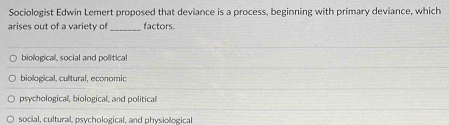 Sociologist Edwin Lemert proposed that deviance is a process, beginning with primary deviance, which
arises out of a variety of_ factors.
biological, social and political
biological, cultural, economic
psychological, biological, and political
social, cultural, psychological, and physiological