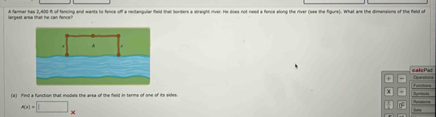 A farmer has 2,400 ft of fencing and wants to fence off a rectangular field that borders a straight river. He does not need a fence along the river (see the figure). What are the dimensions of the field of 
largest area that he can fence? 
calcPad 
+ Operations 
Functions 
(a) Find a function that models the area of the field in terms of one of its sides. 
× Symbols
A(x)=□ *
 8/8  n^(□) Relations 
Sets