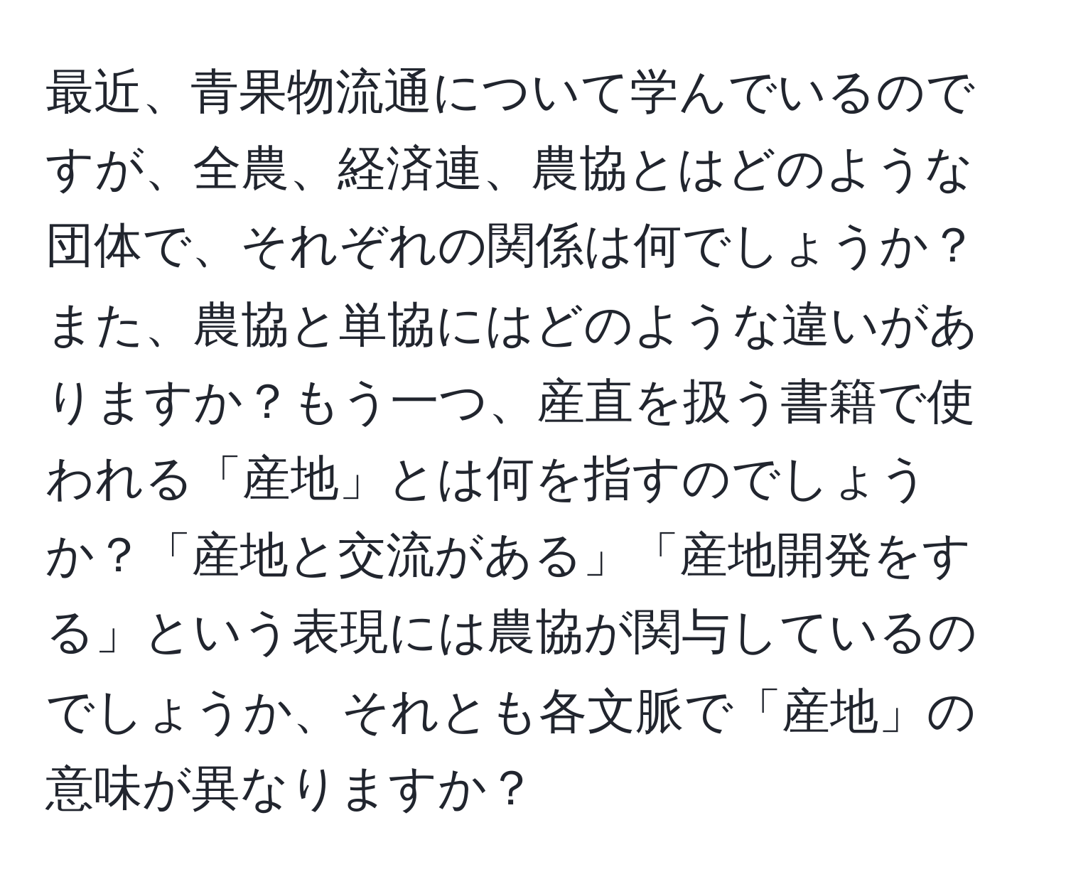 最近、青果物流通について学んでいるのですが、全農、経済連、農協とはどのような団体で、それぞれの関係は何でしょうか？また、農協と単協にはどのような違いがありますか？もう一つ、産直を扱う書籍で使われる「産地」とは何を指すのでしょうか？「産地と交流がある」「産地開発をする」という表現には農協が関与しているのでしょうか、それとも各文脈で「産地」の意味が異なりますか？