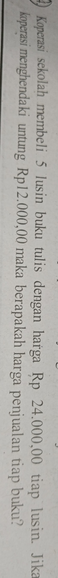 Koperasi sekolah membeli 5 lusin buku tulis dengan harga Rp 24.000,00 tiap lusin. Jika 
koperasi menghendaki untung Rp12.000,00 maka berapakah harga penjualan tiap buku?