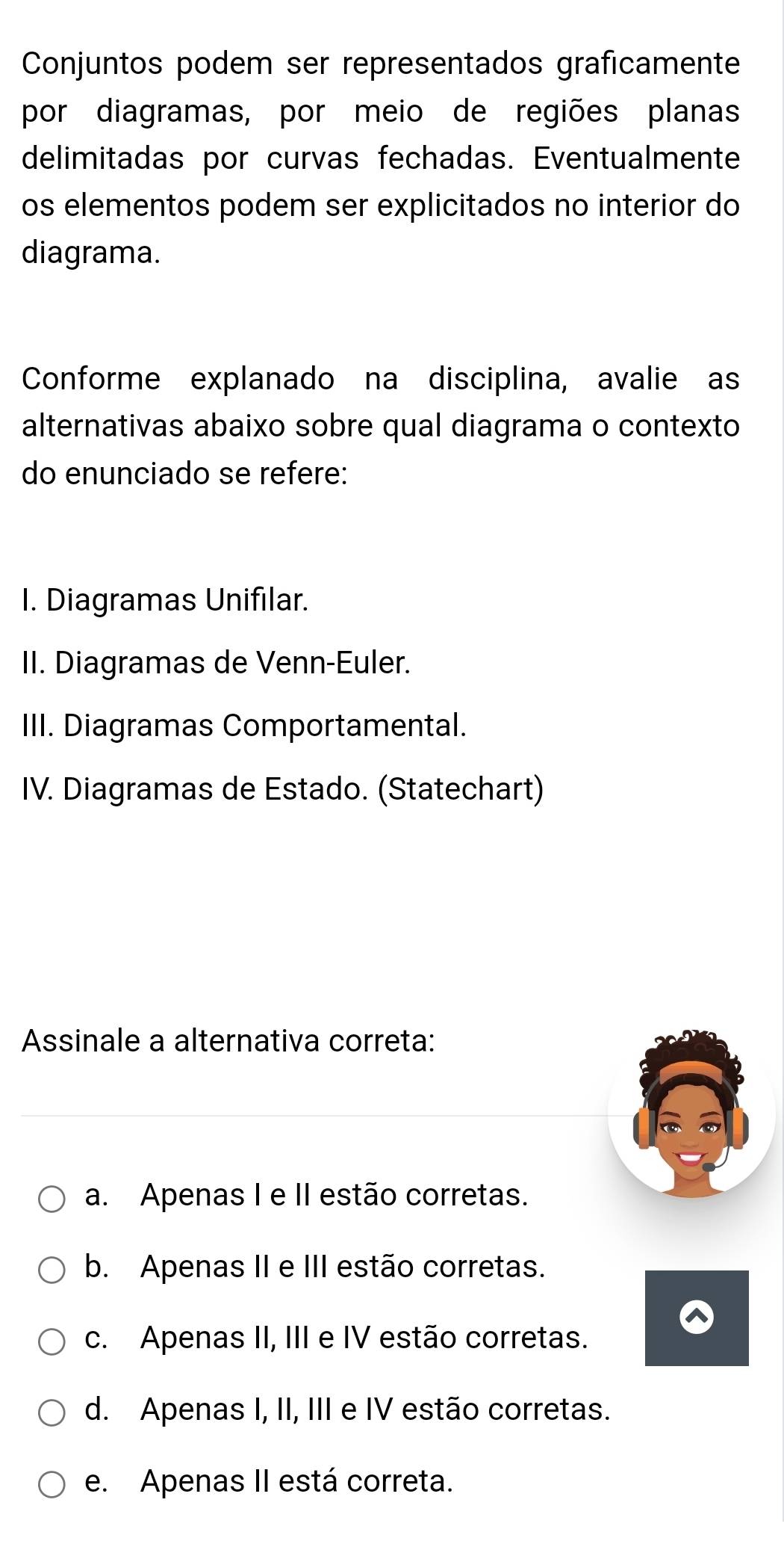 Conjuntos podem ser representados graficamente
por diagramas, por meio de regiões planas
delimitadas por curvas fechadas. Eventualmente
os elementos podem ser explicitados no interior do
diagrama.
Conforme explanado na disciplina, avalie as
alternativas abaixo sobre qual diagrama o contexto
do enunciado se refere:
I. Diagramas Unifilar.
II. Diagramas de Venn-Euler.
III. Diagramas Comportamental.
IV. Diagramas de Estado. (Statechart)
Assinale a alternativa correta:
a. Apenas I e II estão corretas.
b. Apenas II e III estão corretas.
c. Apenas II, III e IV estão corretas.
d. Apenas I, II, III e IV estão corretas.
e. Apenas II está correta.