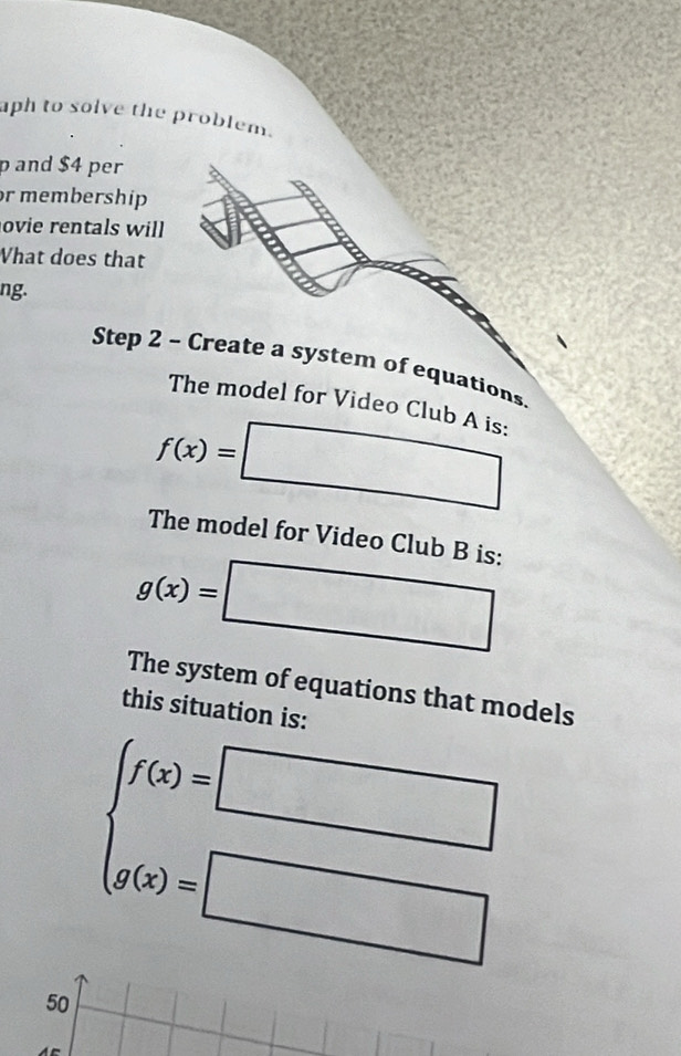 aph to solve the problem. 
p and $4 per 
or membership 
ovie rentals will 
What does that 
ng. 
Step 2 - Create a system of equations. 
The model for Video Club A is:
f(x)= □ 
The model for Video Club B is:
g(x)=
□ _1
The system of equations that models 
this situation is:
beginarrayl f(x)=□  g(x)=□ endarray.
50