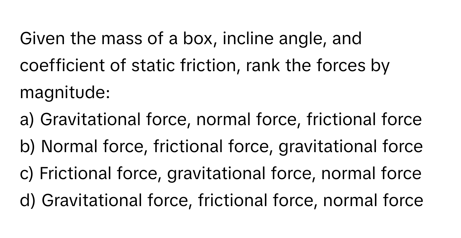 Given the mass of a box, incline angle, and coefficient of static friction, rank the forces by magnitude:

a) Gravitational force, normal force, frictional force
b) Normal force, frictional force, gravitational force
c) Frictional force, gravitational force, normal force
d) Gravitational force, frictional force, normal force