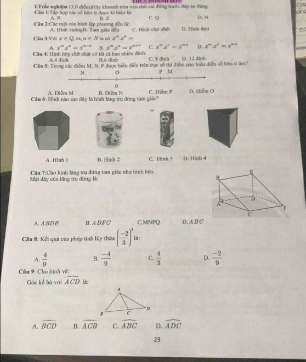 Trắc nghiệm (3,0 điễm)Hãy khoanh tròn vào chữ cái đứng trước đáp án đúng
Câu 1:1 ậ hợp các số hữu ti được ki hiệu là: D. N
A. R B. Z C. Q
Câu 2:Các mặt của hình lập phương đều là: D. Hình thoi
A. Hình vuôngB. Tam giác đều C. Hình chữ nhật CC
Câu 3:Với x∈ Q,m,n∈ N ta có x^mx^n=
A. x^mx^n=x^(m-n) B. x^mx^n=x^(m+n) C. x^nx^n=x^(mn) D. x^mx^n=x^(mn)
HON
* Câu 4: Hình hộp chữ nhật có tắt cá bao nhiều đinh:
A.4 đinh B.6 dinh C. 8 đinh D. 12 đinh
Câu 5: Trong các điễm M, N, P được biểu diễn trên trục số thì điểm nào biểu diễn số hữu ti âm?
N o P M
0
A. Diễm M B. Điểm N C. Điểm P D. Diểm O
Cầu 6: Hình nào sao đây là hình lãng trụ đứng tam giác?
A. Hình 1 B. Hinh 2 C. Hinh 3 D. Hinh 4
Câu 7:Cho hình lăng trụ đứng tam giác như hình bên. 
Mặt đây của lãng trụ đứng là:
A. A BDE B. ADFC C.MNPQ D. A B C
Câu 8: Kết quả của phép tính lũy thừa ( (-2)/3 )^2 là:
A.  4/9  B.  (-4)/9  C.  4/3  D.  (-2)/9 
Câu 9: Cho hình vẽ:
Góc kể bù với widehat ACD là:
A. widehat BCD B. widehat ACB C. widehat ABC D. widehat ADC
23