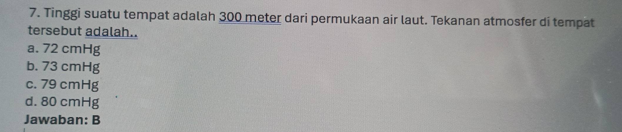 Tinggi suatu tempat adalah 300 meter dari permukaan air laut. Tekanan atmosfer di tempat
tersebut adalah..
a. 72 cmHg
b. 73 cmHg
c. 79 cmHg
d. 80 cmHg
Jawaban: B