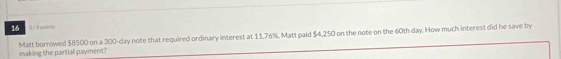 16 
0 /8 points 
Matt borrowed $8500 on a 300-day note that required ordinary interest at 11.76%. Matt paid $4,250 on the note on the 60th day. How much interest did he save by 
making the partial payment