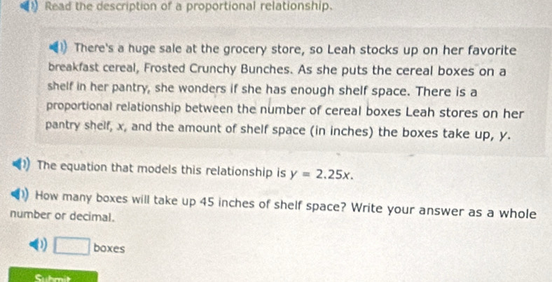 Read the description of a proportional relationship. 
There's a huge sale at the grocery store, so Leah stocks up on her favorite 
breakfast cereal, Frosted Crunchy Bunches. As she puts the cereal boxes on a 
shelf in her pantry, she wonders if she has enough shelf space. There is a 
proportional relationship between the number of cereal boxes Leah stores on her 
pantry shelf, x, and the amount of shelf space (in inches) the boxes take up, y. 
The equation that models this relationship is y=2.25x. 
How many boxes will take up 45 inches of shelf space? Write your answer as a whole 
number or decimal.
□ bc
boxes 
Suhmit