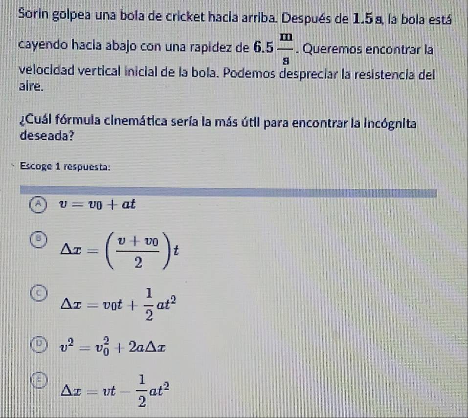 Sorin golpea una bola de cricket hacia arriba. Después de 1.5 a, la bola está
cayendo hacla abajo con una rapidez de 6.5 m/s . Queremos encontrar la
velocidad vertical inicial de la bola. Podemos despreciar la resistencia del
alre.
Cuál fórmula cinemática sería la más útil para encontrar la incógnita
deseada?
Escoge 1 respuesta:
A v=v_0+at
△ x=(frac v+v_02)t
△ x=v_0t+ 1/2 at^2
v^2=v_0^(2+2a△ x
△ x=vt-frac 1)2at^2