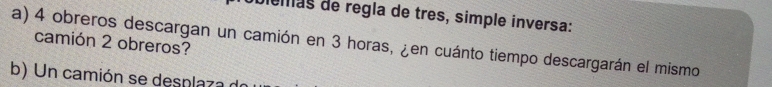 biemas de regla de três, simple inversa: 
a) 4 obreros descargan un camión en 3 horas, ¿en cuánto tiempo descargarán el mismo camión 2 obreros? 
b) Un camión se desplaza d