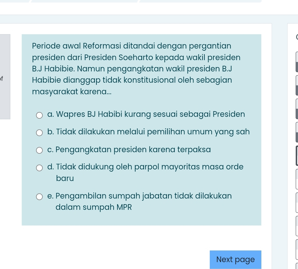 Periode awal Reformasi ditandai dengan pergantian
presiden dari Presiden Soeharto kepada wakil presiden
B.J Habibie. Namun pengangkatan wakil presiden B.J
f Habibie dianggap tidak konstitusional oleh sebagian
masyarakat karena...
a. Wapres BJ Habibi kurang sesuai sebagai Presiden
b. Tidak dilakukan melalui pemilihan umum yang sah
c. Pengangkatan presiden karena terpaksa
d. Tidak didukung oleh parpol mayoritas masa orde
baru
e. Pengambilan sumpah jabatan tidak dilakukan
dalam sumpah MPR
Next page