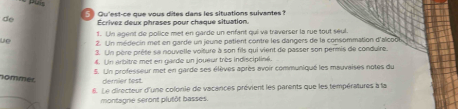 Qu'est-ce que vous dites dans les situations suivantes? 
de 
Écrivez deux phrases pour chaque situation. 
1. Un agent de police met en garde un enfant qui va traverser la rue tout seul. 
we 
2. Un médecin met en garde un jeune patient contre les dangers de la consommation d'alcoo 
3. Un père prête sa nouvelle voiture à son fils qui vient de passer son permis de conduire. 
4. Un arbitre met en garde un joueur très indiscipliné. 
5. Un professeur met en garde ses élèves après avoir communiqué les mauvaises notes du 
nommer 
demier test. 
6. Le directeur d'une colonie de vacances prévient les parents que les températures à la 
montagne seront plutôt basses.