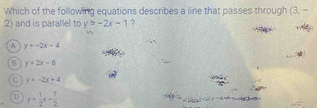 Which of the following equations describes a line that passes through (3,-
2) and is parallel to y=-2x-1 ?
A y=-2x-4
B y=2x-8
C y=-2x+4
D y= 1/2 x- 7/2 