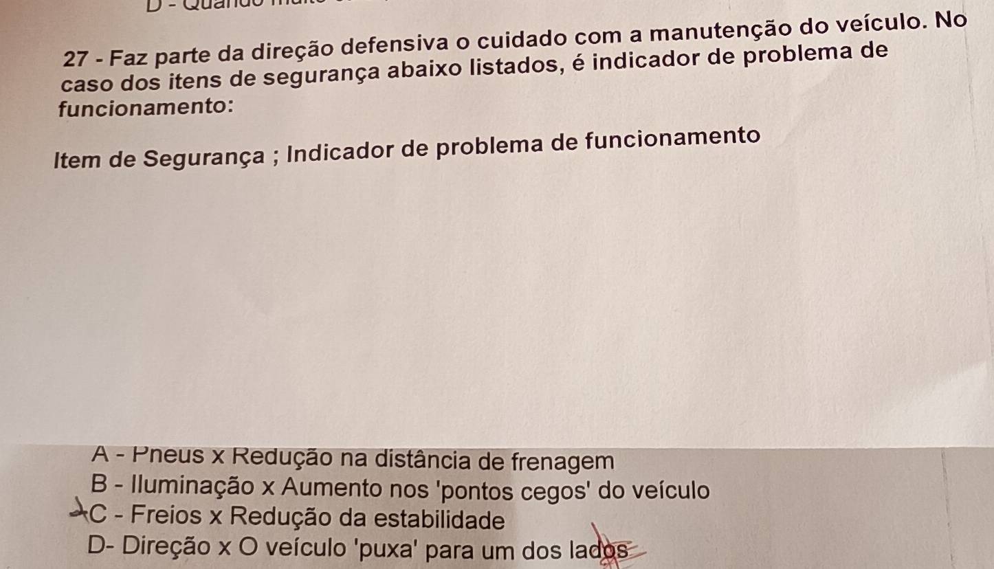 Qual
27 - Faz parte da direção defensiva o cuidado com a manutenção do veículo. No
caso dos itens de segurança abaixo listados, é indicador de problema de
funcionamento:
Item de Segurança ; Indicador de problema de funcionamento
A - Pneus x Redução na distância de frenagem
B - Iluminação x Aumento nos 'pontos cegos' do veículo
*C - Freios x Redução da estabilidade
D- Direção x O veículo 'puxa' para um dos lados