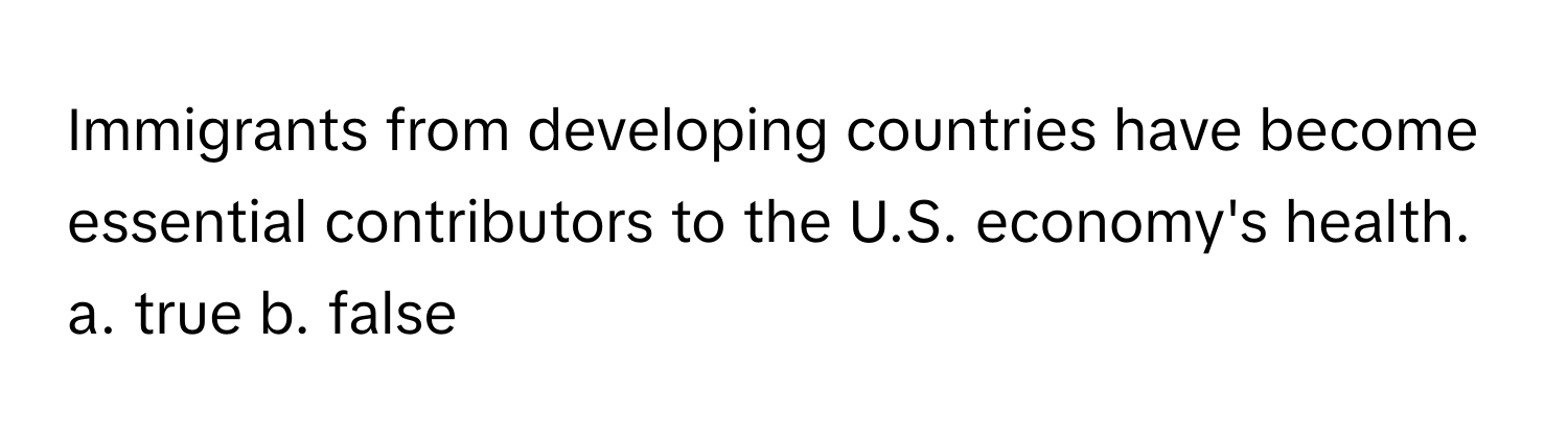 Immigrants from developing countries have become essential contributors to the U.S. economy's health. 

a. true b. false