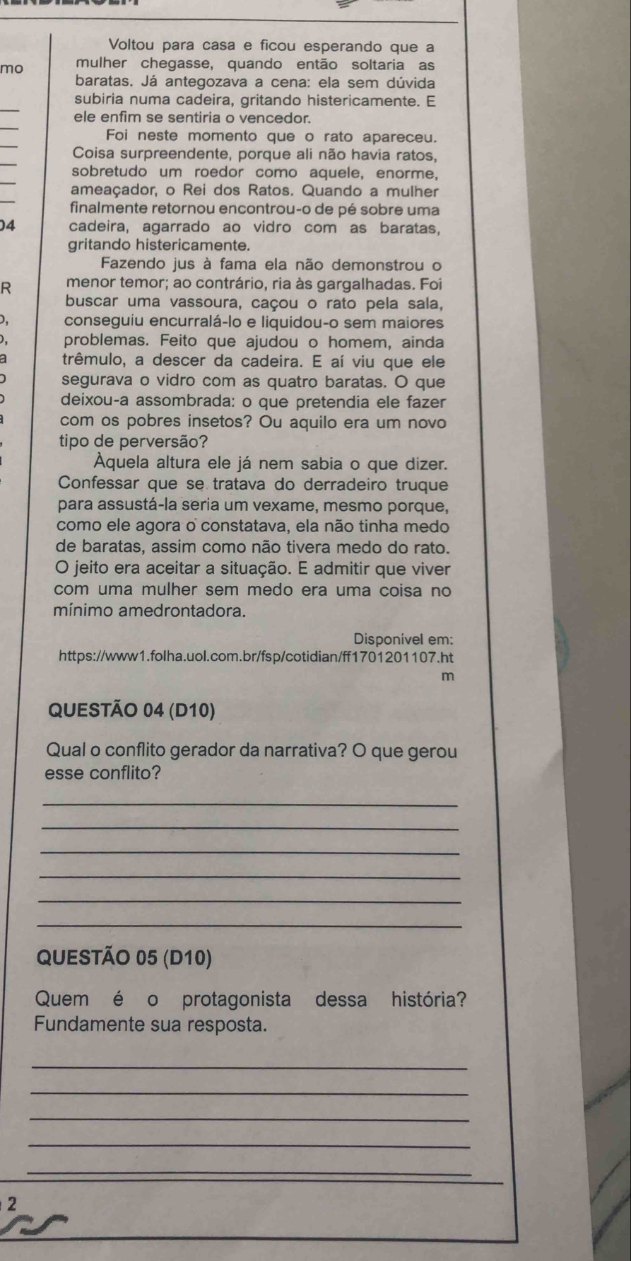 Voltou para casa e ficou esperando que a
mo mulher chegasse, quando então soltaria as
baratas. Já antegozava a cena: ela sem dúvida
_
subiria numa cadeira, gritando histericamente. E
_
ele enfim se sentiria o vencedor.
_
Foi neste momento que o rato apareceu.
_
Coisa surpreendente, porque ali não havia ratos,
_
sobretudo um roedor como aquele, enorme,
_
ameaçador, o Rei dos Ratos. Quando a mulher
finalmente retornou encontrou-o de pé sobre uma
04 cadeira, agarrado ao vidro com as baratas,
gritando histericamente.
Fazendo jus à fama ela não demonstrou o
R menor temor; ao contrário, ria às gargalhadas. Foi
buscar uma vassoura, caçou o rato pela sala,
D. conseguiu encurralá-lo e liquidou-o sem maiores
) problemas. Feito que ajudou o homem, ainda
trêmulo, a descer da cadeira. E aí viu que ele
segurava o vidro com as quatro baratas. O que
deixou-a assombrada: o que pretendia ele fazer
com os pobres insetos? Ou aquilo era um novo
tipo de perversão?
Àquela altura ele já nem sabia o que dizer.
Confessar que se tratava do derradeiro truque
para assustá-la seria um vexame, mesmo porque,
como ele agora o constatava, ela não tinha medo
de baratas, assim como não tivera medo do rato.
O jeito era aceitar a situação. E admitir que viver
com uma mulher sem medo era uma coisa no
mínimo amedrontadora.
Disponível em:
https://www1.folha.uol.com.br/fsp/cotidian/ff1701201107.ht
m
QUESTÃO 04 (D10)
Qual o conflito gerador da narrativa? O que gerou
esse conflito?
_
_
_
_
_
_
QUESTÃO 05 (D10)
Quem é o protagonista dessa história?
Fundamente sua resposta.
_
_
_
_
_
2