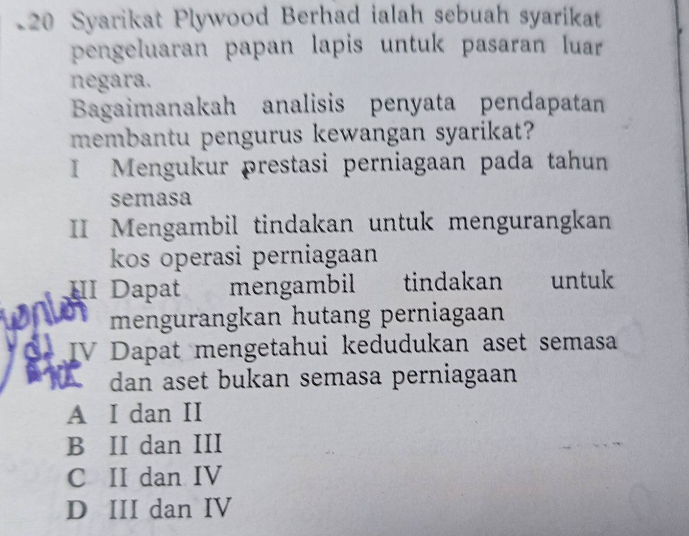 Syarikat Plywood Berhad ialah sebuah syarikat
pengeluaran papan lapis untuk pasaran luar
negara.
Bagaimanakah analisis penyata pendapatan
membantu pengurus kewangan syarikat?
I Mengukur prestasi perniagaan pada tahun
semasa
II Mengambil tindakan untuk mengurangkan
kos operasi perniagaan
HI Dapat mengambil tindakan untuk
a mengurangkan hutang perniagaan
C× IV Dapat mengetahui kedudukan aset semasa
dan aset bukan semasa perniagaan
A I dan II
B II dan III
C II dan IV
D III dan IV