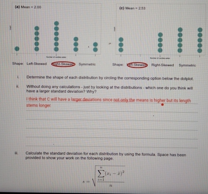 Mean =2.00 (c) Mean =2.53

i. Determine the shape of each distribution by circling the corresponding option below the dotplot. 
ii. Without doing any calculations - just by looking at the distributions - which one do you think will 
have a larger standard deviation? Why? 
I think that C will have a larger deviations since not only the means is higher but its length 
_ 
stems longer. 
_ 
_ 
_ 
_ 
iii. Calculate the standard deviation for each distribution by using the formula. Space has been 
provided to show your work on the following page.
s=sqrt (frac sumlimits _i=1)^n(x_i-overline x)^2n