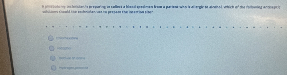 A phiebotomy technician is preparing to collect a blood specimen from a patlent who is allergic to alcohol. Which of the following antiseptic
solutions should the technician use to prepare the insertion site?
Chlomexidine
Iodaphar
Tincture of Iodino
Hivárogen petoride