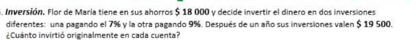 Inversión. Flor de María tiene en sus ahorros $ 18 000 y decide invertir el dinero en dos inversiones 
diferentes: una pagando el 7% y la otra pagando 9%. Después de un año sus inversiones valen $ 19 500. 
¿Cuánto invirtió originalmente en cada cuenta?