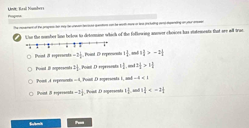 Real Numbers
Progress:
The movement of the progress bar may be uneven because questions can be worth more or less (including zero) depending on your answer.
I Use the number line below to determine which of the following answer choices has statements that are all true.
Point B represents -2 1/2  , Point D represents 1 3/4  , and 1 3/4 >-2 1/2 
Point B represents 2 1/2  Point D represents 1 3/4  , and 2 1/2 >1 3/4 
Point A represents -4, Point D represents 1, and -4<1</tex>
Point B represents -2 1/2  , Point D represents 1 3/4  , and 1 3/4 
Submit Pass