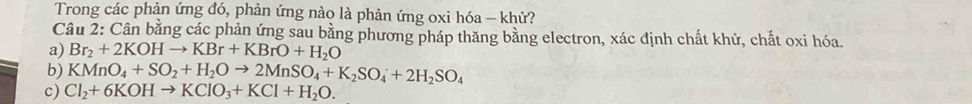 Trong các phản ứng đó, phản ứng nào là phản ứng oxi hóa - khử? 
Câu 2: Cân bằng các phản ứng sau bằng phương pháp thăng bằng electron, xác định chất khử, chất oxi hóa. 
a) Br_2+2KOHto KBr+KBrO+H_2O
b) KMnO_4+SO_2+H_2Oto 2MnSO_4+K_2SO_4+2H_2SO_4
c) Cl_2+6KOHto KClO_3+KCl+H_2O.