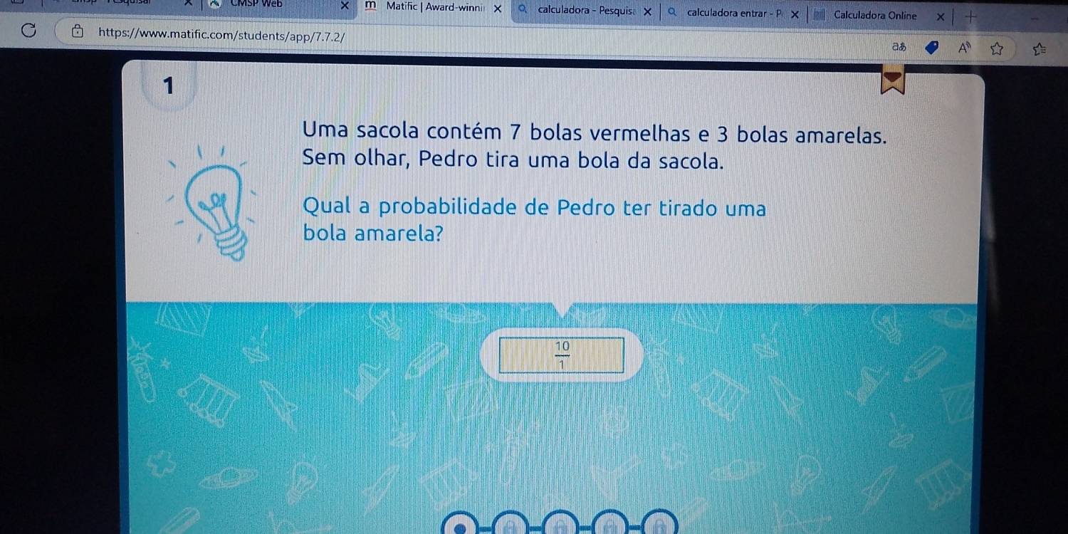 × m Matific | Award-winni calculadora - Pesquis X Qcalculadora entrar - P Calculadora Online 
https://www.matific.com/students/app/ /7.7.2/ 
aあ A^0 
1 
Uma sacola contém 7 bolas vermelhas e 3 bolas amarelas. 
Sem olhar, Pedro tira uma bola da sacola. 
Qual a probabilidade de Pedro ter tirado uma 
bola amarela?
 10/1 