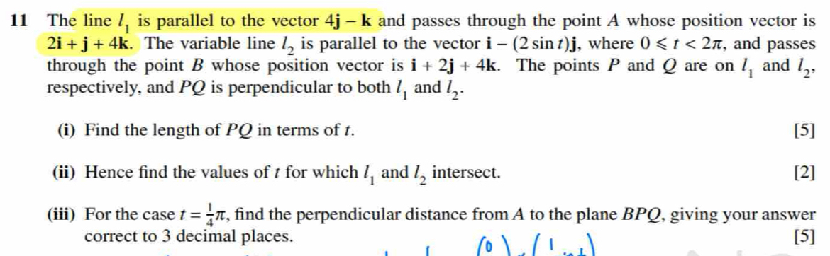 The line l_1 is parallel to the vector 4j-k and passes through the point A whose position vector is
2i+j+4k. The variable line l_2 is parallel to the vector i-(2sin t)j , where 0≤slant t<2π , and passes 
through the point B whose position vector is i+2j+4k. The points P and Q are on l_1 and l_2, 
respectively, and PQ is perpendicular to both l_1 and l_2. 
(i) Find the length of PQ in terms of t. [5] 
(ii) Hence find the values of t for which l_1 and l_2 intersect. [2] 
(iii) For the case t= 1/4 π , find the perpendicular distance from A to the plane BPQ, giving your answer 
correct to 3 decimal places. [5]