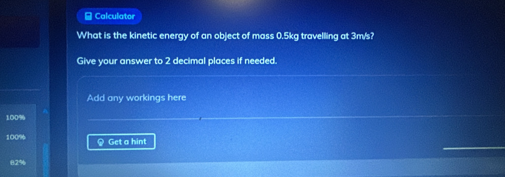 Calculator
What is the kinetic energy of an object of mass 0.5kg travelling at 3m/s?
Give your answer to 2 decimal places if needed.
Add any workings here
100%
100%
Get a hint
82%