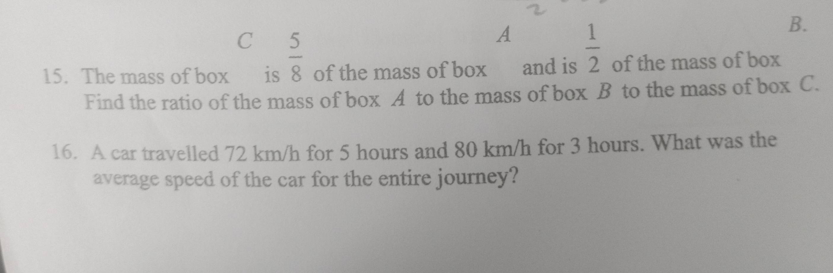  5/8 
A
 1/2 
B. 
15. The mass of box €£ is of the mass of box and is of the mass of box 
Find the ratio of the mass of box A to the mass of box B to the mass of box C. 
16. A car travelled 72 km/h for 5 hours and 80 km/h for 3 hours. What was the 
average speed of the car for the entire journey?