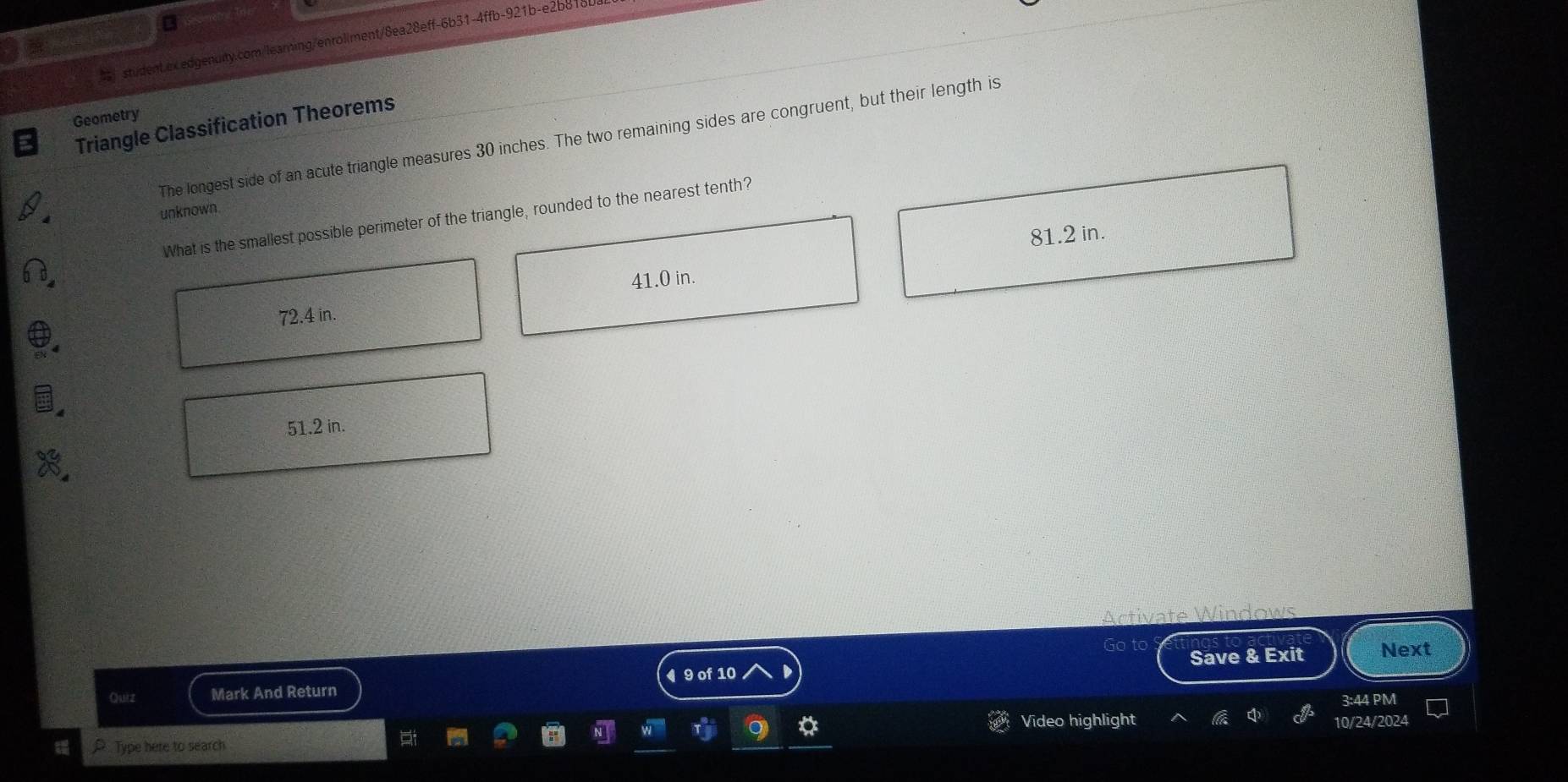 $ student.ex.edgenuity.com/learning/enroliment/8ea28eff-6b31-4ffb-921b-e2b81
Geometry
Triangle Classification Theorems
The longest side of an acute triangle measures 30 inches. The two remaining sides are congruent, but their length is
unknown.
What is the smallest possible perimeter of the triangle, rounded to the nearest tenth?
81.2 in.
41.0 in.
72.4 in.
51.2 in.
Acti
Go to Next
◀ 9 of 10
Quiz Mark And Return Save & Exit
3:44 PM
Video highlight 10/24/2024
Type here to search