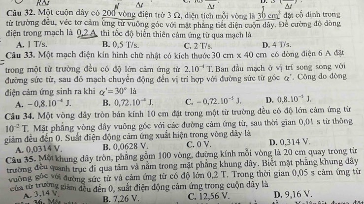 R△t ()
A At
Δt D.
Câu 32. Một cuộn dây có 200 vòng điện trở 3 Ω, diện tích mỗi vòng là 30cm^2 đặt cố định trong
từ trường đều, véc tơ cảm ứng từ vuông góc với mặt phẳng tiết diện cuộn dây. Để cường độ dòng
điện trong mạch là 0,2A thì tốc độ biến thiên cảm ứng từ qua mạch là
A. 1 T/s. B. 0,5 T/s. C. 2 T/s. D. 4 T/s.
Câu 33. Một mạch điện kín hình chữ nhật có kích thước 30cm* 40cm có dòng điện 6 A đặt
trong một từ trường đều có độ lớn cảm ứng từ 2.10^(-4)T. Ban đầu mạch ở vị trí song song với
đường sức từ, sau đó mạch chuyển động đến vị trí hợp với đường sức từ góc α'. Công do dòng
điện cảm ứng sinh ra khi alpha '=30^ola
A. -0,8.10^(-4)J. B. 0,72.10^(-4)J. C. -0,72.10^(-5)J. D. 0,8.10^(-5)J.
Câu 34. Một vòng dây tròn bán kính 10 cm đặt trong một từ trường đều có độ lớn cảm ứng từ
10^(-2)T C. Mặt phẳng vòng dây vuông góc với các đường cảm ứng từ, sau thời gian 0,01 s từ thông
giảm đều đến 0. Suất điện động cảm ứng xuất hiện trong vòng dây là
A. 0,0314 V. B. 0,0628 V. C. 0 V. D. 0,314 V.
Câu 35. Một khung dây tròn, phẳng gồm 100 vòng, đường kính mỗi vòng là 20 cm quay trong từ
trường đều quanh trục đi qua tâm và nằm trong mặt phẳng khung dây. Biết mặt phẳng khung dây
vuống góc với đường sức từ và cảm ứng từ có độ lớn 0,2 T. Trong thời gian 0,05 s cảm ứng từ
của từ trường giám đều đến 0, suất điện động cảm ứng trong cuộn dây là
A. 3,14 V. B. 7,26 V. C. 12,56 V. D. 9,16 V.
36. Môt