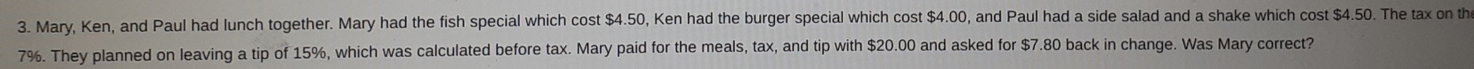 Mary, Ken, and Paul had lunch together. Mary had the fish special which cost $4.50, Ken had the burger special which cost $4.00, and Paul had a side salad and a shake which cost $4.50. The tax on th
7%. They planned on leaving a tip of 15%, which was calculated before tax. Mary paid for the meals, tax, and tip with $20.00 and asked for $7.80 back in change. Was Mary correct?