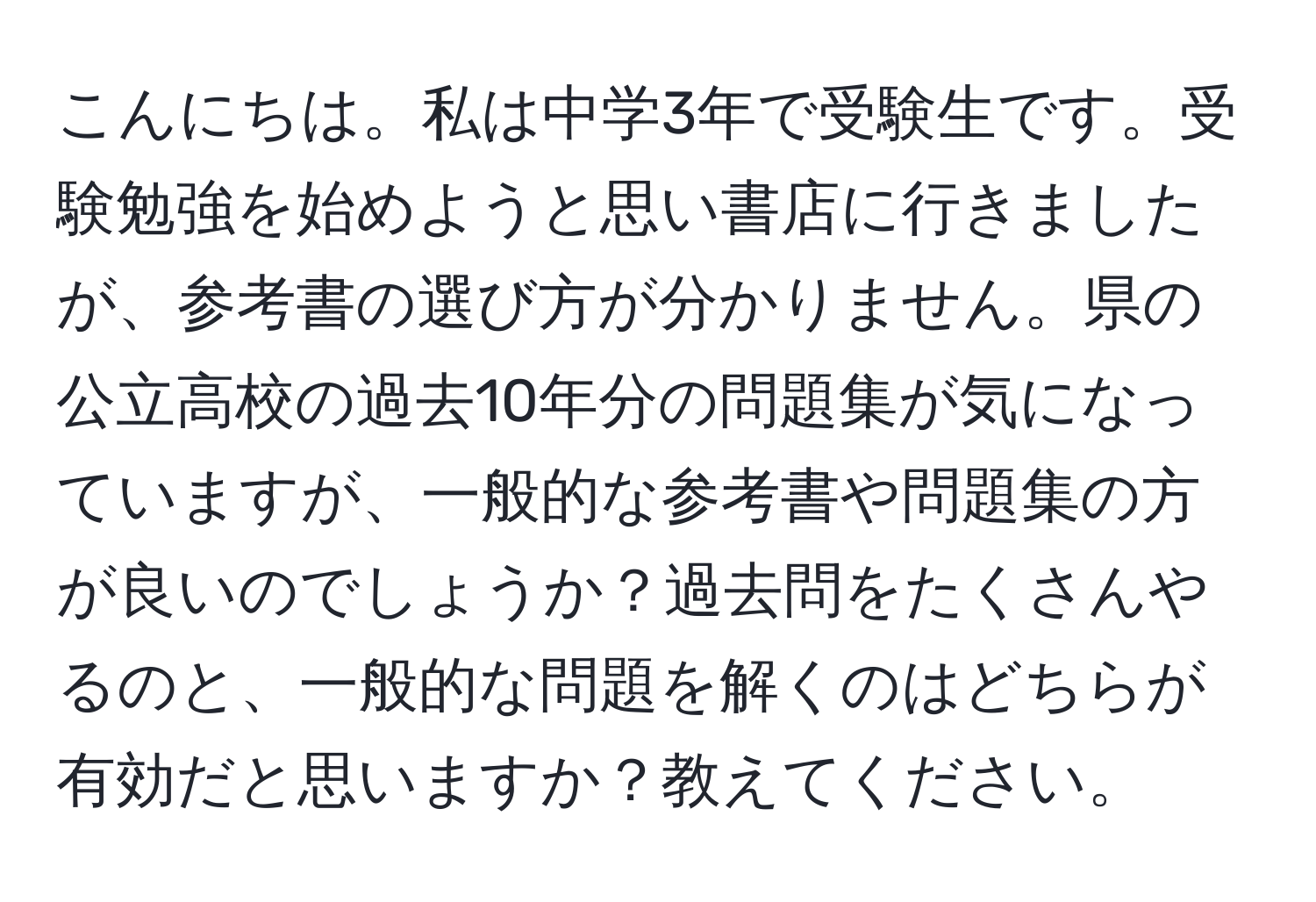 こんにちは。私は中学3年で受験生です。受験勉強を始めようと思い書店に行きましたが、参考書の選び方が分かりません。県の公立高校の過去10年分の問題集が気になっていますが、一般的な参考書や問題集の方が良いのでしょうか？過去問をたくさんやるのと、一般的な問題を解くのはどちらが有効だと思いますか？教えてください。